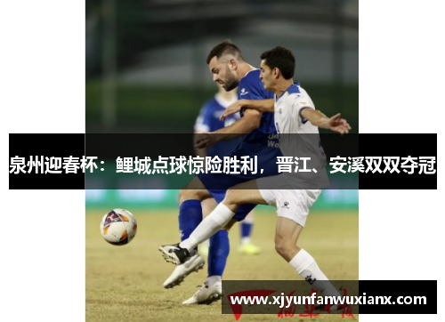 泉州迎春杯：鲤城点球惊险胜利，晋江、安溪双双夺冠